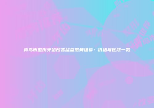 青岛市整形牙齿改变脸型服务推荐：价格与医院一览
