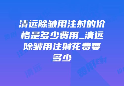 清远除皱用注射的价格是多少费用_清远除皱用注射花费要多少