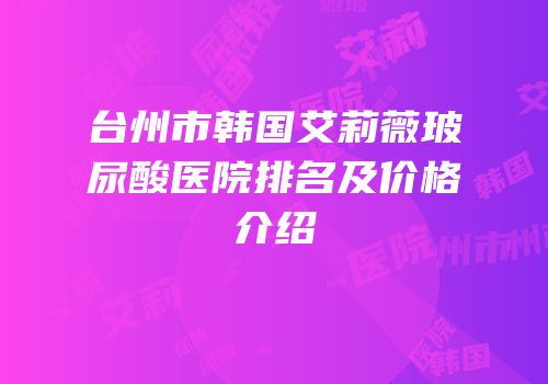 台州市韩国艾莉薇玻尿酸医院排名及价格介绍