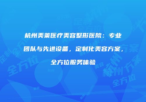 杭州美莱医疗美容整形医院：专业团队与先进设备，定制化美容方案，全方位服务体验