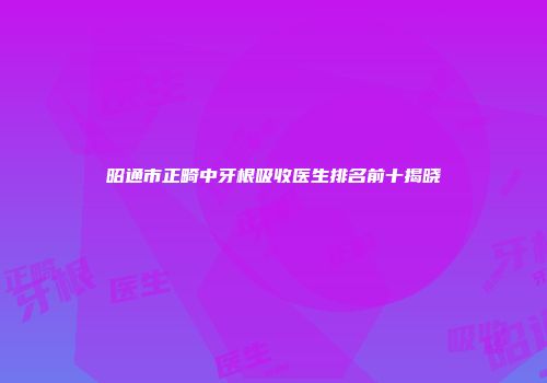 昭通市正畸中牙根吸收医生排名前十揭晓
