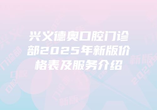 兴义德奥口腔门诊部2025年新版价格表及服务介绍