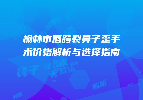 榆林市唇腭裂鼻子歪手术价格解析与选择指南
