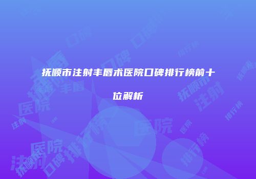 抚顺市注射丰唇术医院口碑排行榜前十位解析