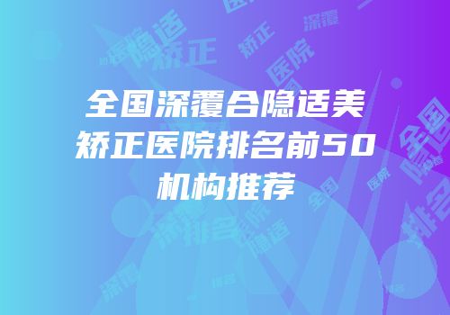 全国深覆合隐适美矫正医院排名前50机构推荐