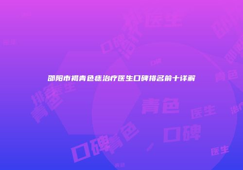 邵阳市褐青色痣治疗医生口碑排名前十详解