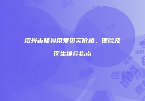 绍兴市隆鼻用爱贝芙价格、医院及医生推荐指南