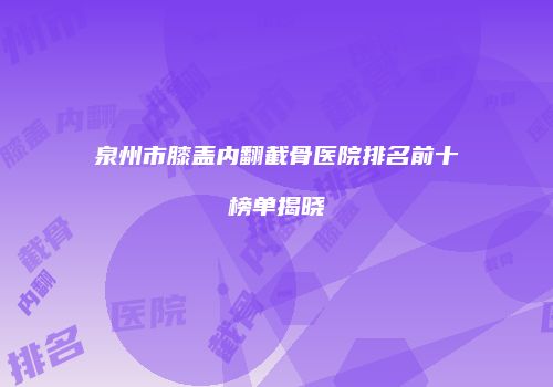 泉州市膝盖内翻截骨医院排名前十榜单揭晓