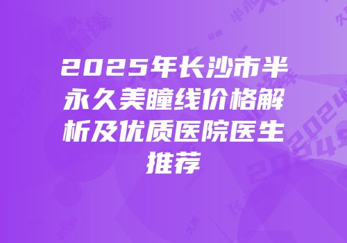 2025年长沙市半永久美瞳线价格解析及优质医院医生推荐