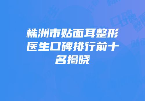 株洲市贴面耳整形医生口碑排行前十名揭晓