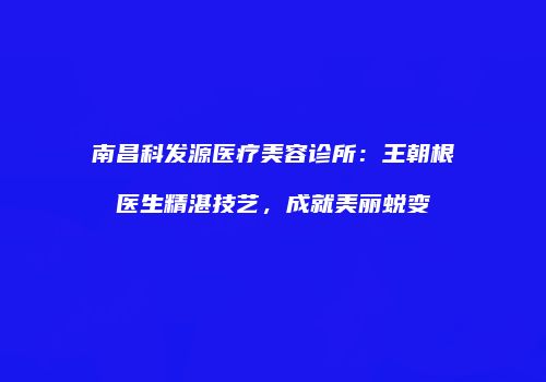 南昌科发源医疗美容诊所：王朝根医生精湛技艺，成就美丽蜕变