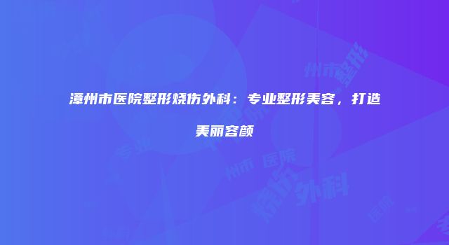 漳州市医院整形烧伤外科：专业整形美容，打造美丽容颜