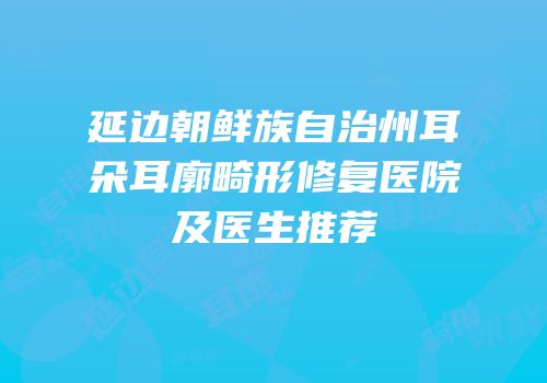 延边朝鲜族自治州耳朵耳廓畸形修复医院及医生推荐