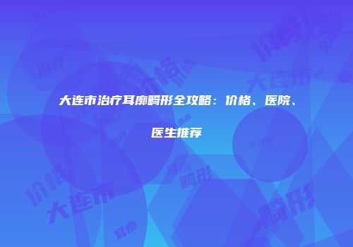 大连市治疗耳廓畸形全攻略：价格、医院、医生推荐