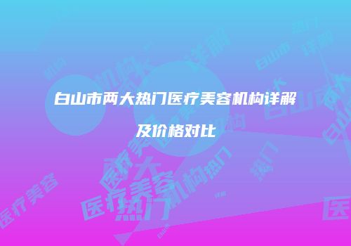 白山市两大热门医疗美容机构详解及价格对比