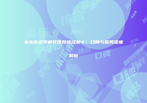 本溪市老年种牙医院排名前十：口碑与服务深度解析