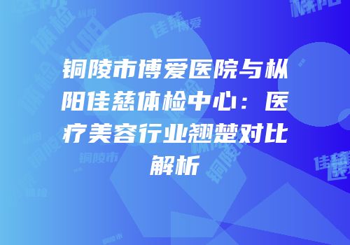 铜陵市博爱医院与枞阳佳慈体检中心：医疗美容行业翘楚对比解析