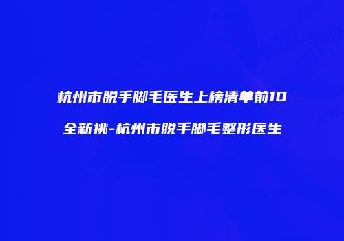 杭州市脱手脚毛医生上榜清单前10全新挑-杭州市脱手脚毛整形医生