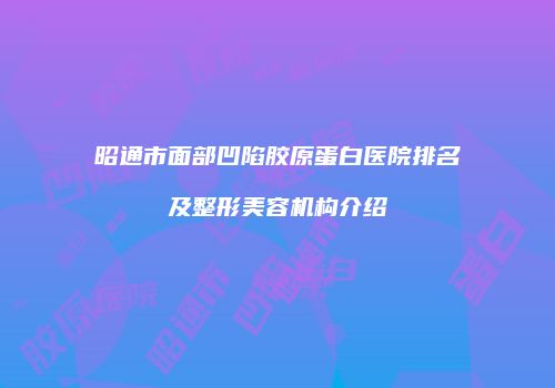 昭通市面部凹陷胶原蛋白医院排名及整形美容机构介绍
