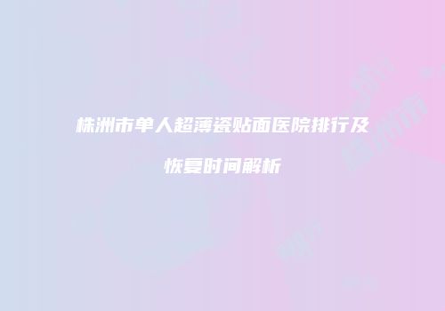 株洲市单人超薄瓷贴面医院排行及恢复时间解析