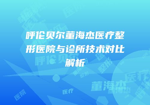 呼伦贝尔董海杰医疗整形医院与诊所技术对比解析