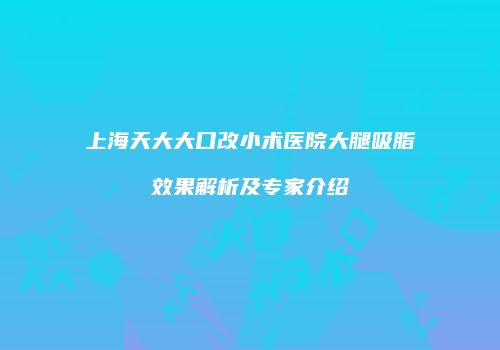 上海天大大口改小术医院大腿吸脂效果解析及专家介绍