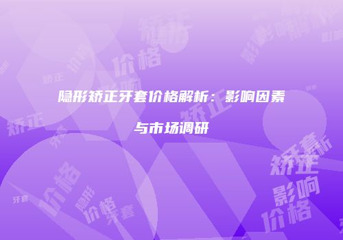 隐形矫正牙套价格解析：影响因素与市场调研