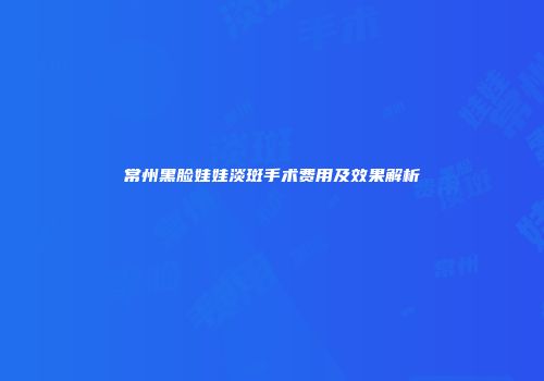 常州黑脸娃娃淡斑手术费用及效果解析