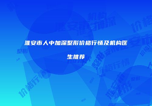 淮安市人中加深整形价格行情及机构医生推荐