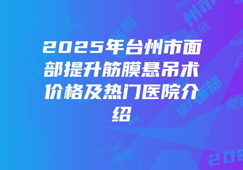 2025年台州市面部提升筋膜悬吊术价格及热门医院介绍