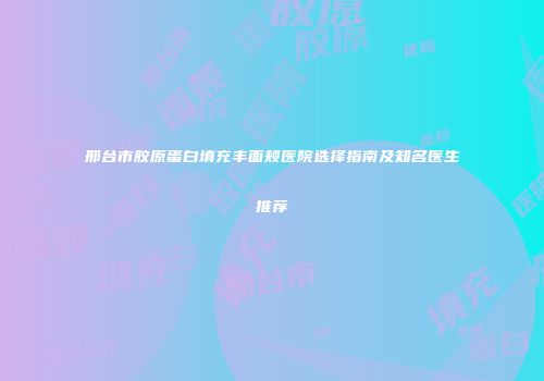 邢台市胶原蛋白填充丰面颊医院选择指南及知名医生推荐