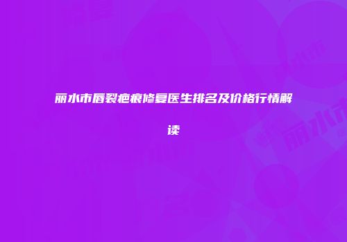 丽水市唇裂疤痕修复医生排名及价格行情解读
