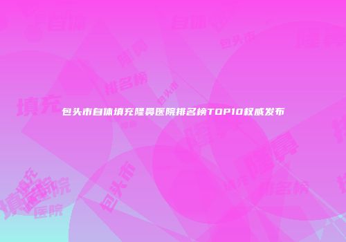 包头市自体填充隆鼻医院排名榜TOP10权威发布
