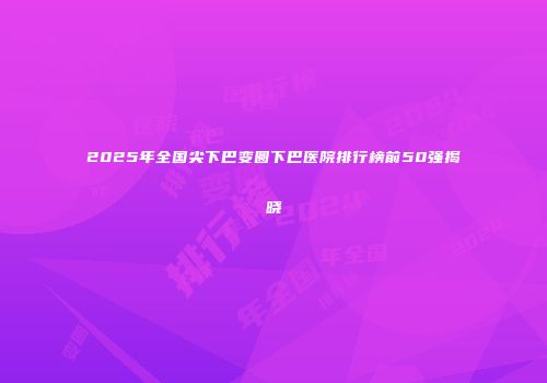 2025年全国尖下巴变圆下巴医院排行榜前50强揭晓