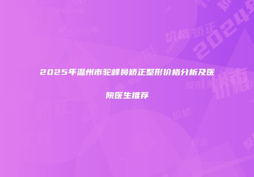 2025年温州市驼峰鼻矫正整形价格分析及医院医生推荐