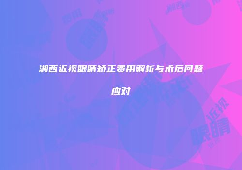 湘西近视眼睛矫正费用解析与术后问题应对
