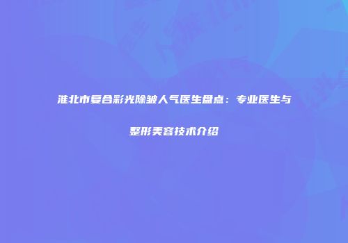 淮北市复合彩光除皱人气医生盘点：专业医生与整形美容技术介绍
