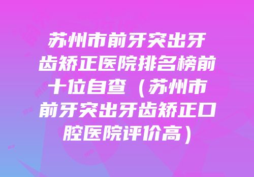 苏州市前牙突出牙齿矫正医院排名榜前十位自查（苏州市前牙突出牙齿矫正口腔医院评价高）