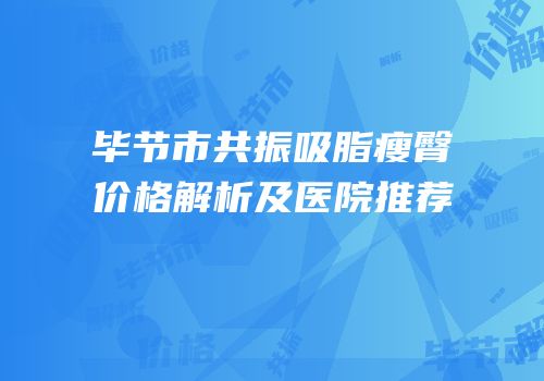毕节市共振吸脂瘦臀价格解析及医院推荐