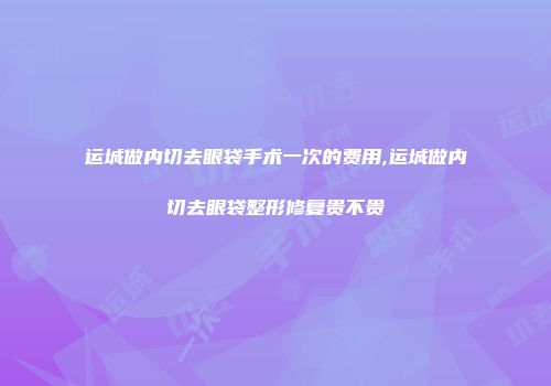运城做内切去眼袋手术一次的费用,运城做内切去眼袋整形修复贵不贵