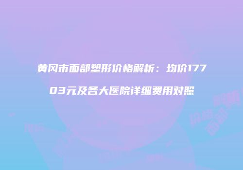 黄冈市面部塑形价格解析：均价17703元及各大医院详细费用对照
