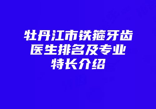 牡丹江市铁箍牙齿医生排名及专业特长介绍