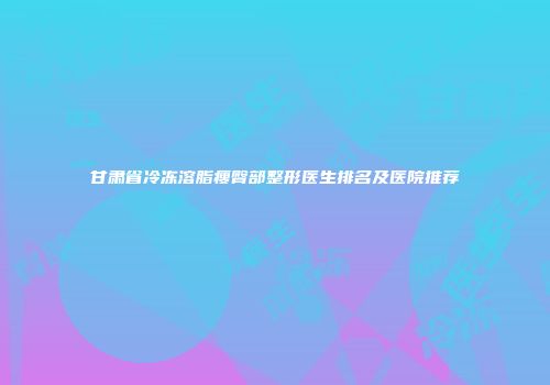 甘肃省冷冻溶脂瘦臀部整形医生排名及医院推荐
