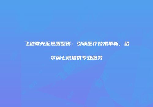 飞秒激光近视眼整形：引领医疗技术革新，哈尔滨七院提供专业服务