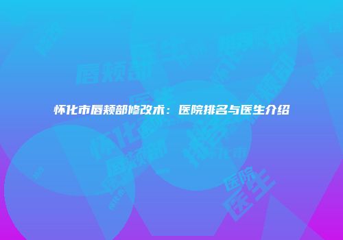 怀化市唇颊部修改术：医院排名与医生介绍