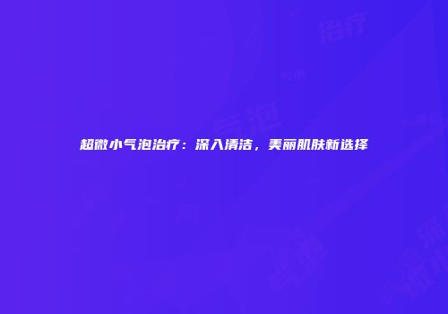 超微小气泡治疗：深入清洁，美丽肌肤新选择