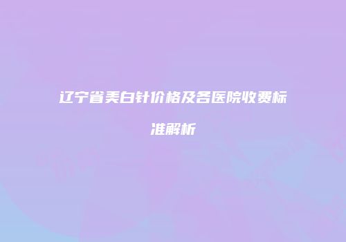 辽宁省美白针价格及各医院收费标准解析