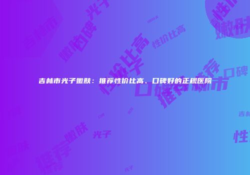 吉林市光子嫩肤：推荐性价比高、口碑好的正规医院