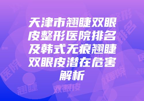 天津市翘睫双眼皮整形医院排名及韩式无痕翘睫双眼皮潜在危害解析