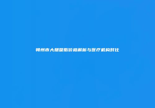 朔州市大腿吸脂价格解析与医疗机构对比